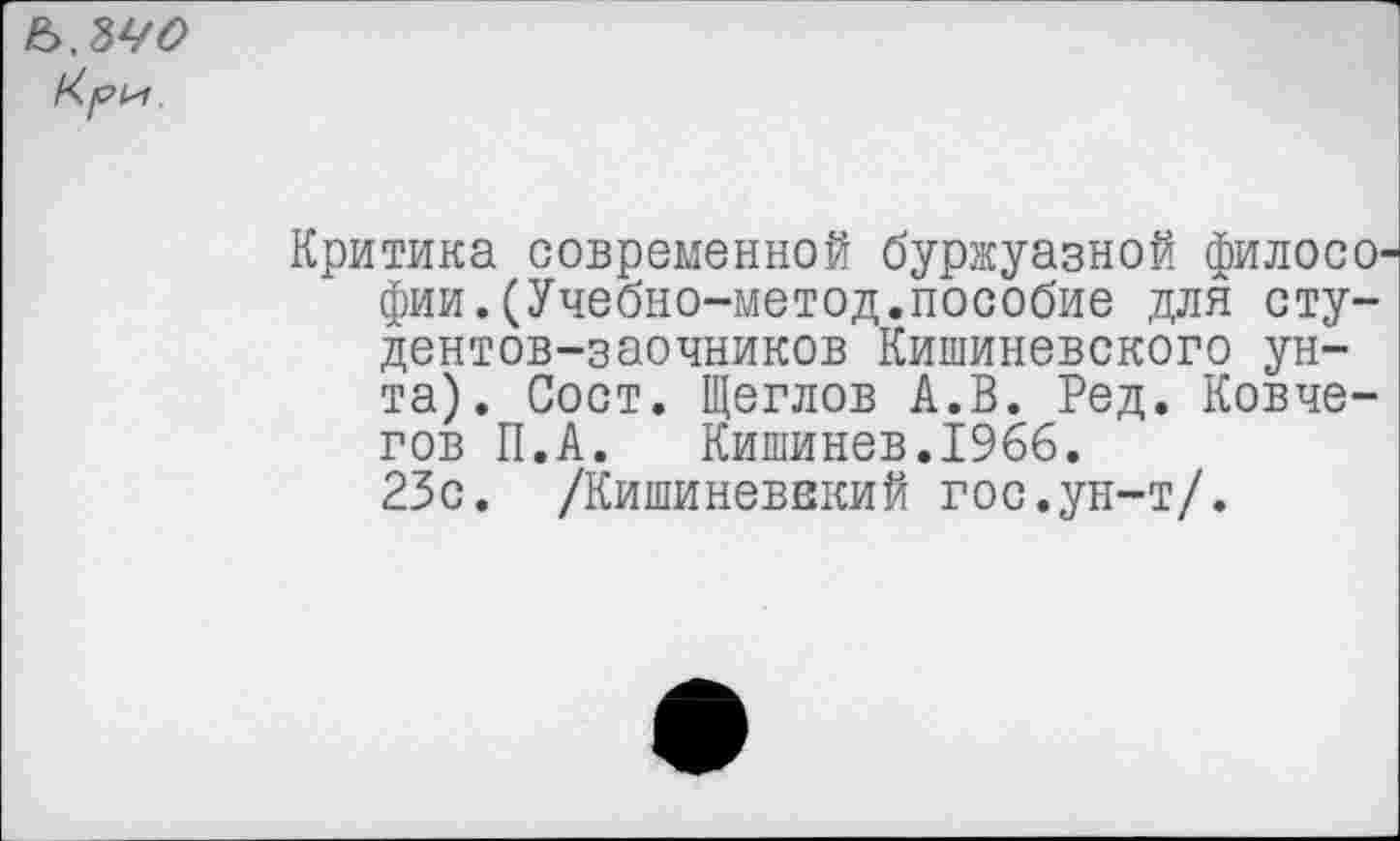 ﻿Ъ.ЫО
Критика современной буржуазной филосо фии.(Учебно-метод.пособие для студентов-заочников Кишиневского унта). Сост. Щеглов А.В. Ред. Ковчегов П.А. Кишинев.1966. 23с. /Кишиневвкий гос.ун-т/.